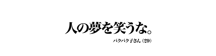 人の夢を笑うな。 バクバク子 さん（29）