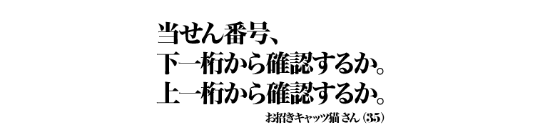 当せん番号、下一桁から確認するか。上一桁から確認するか。 お招きキャッツ猫 さん（35）