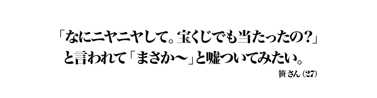 「なにニヤニヤして。宝くじでも当たったの？」と言われて「まさか～」と嘘ついてみたい。 笹 さん（27）