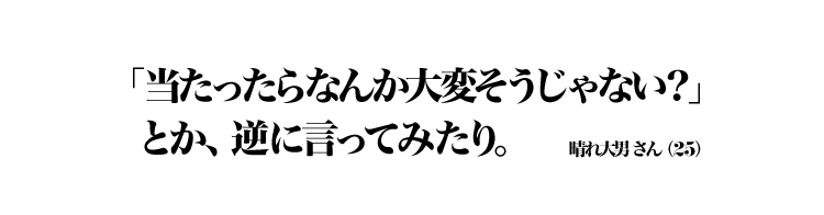 「当たったらなんか大変そうじゃない？」とか、逆に言ってみたり。 晴れ大男さん（25）