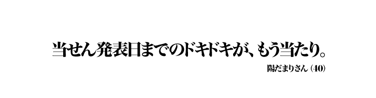 当せん発表日までのドキドキが、もう当たり。 陽だまりさん（40）