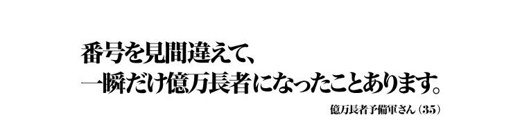 番号を見間違えて、一瞬だけ億万長者になったことあります。 億万長者予備軍さん（35）