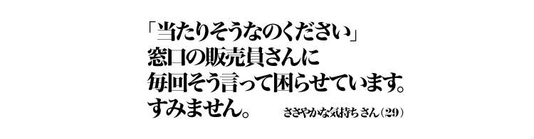 「当たりそうなのください」窓口の販売員さんに毎回そう言って困らせています。すみません。 ささやかな気持ちさん（29）