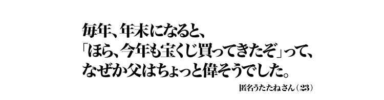 毎年、年末になると、「ほら、今年も宝くじ買ってきたぞ」って、なぜか父はちょっと偉そうでした。 匿名うたたねさん（23）