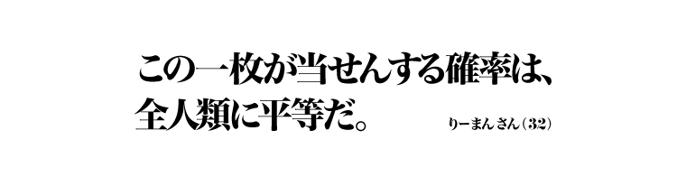 この一枚が当せんする確率は、 全人類に平等だ。 りーまんさん（32）