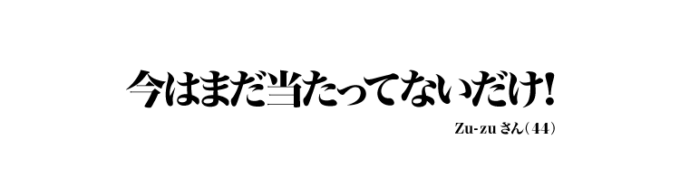 今はまだ当たってないだけ！ Zu-zuさん（44）