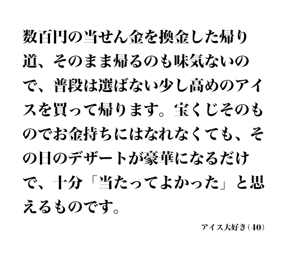 数百円の当せん金を換金した帰り道、そのまま帰るのも味気ないので、普段は選ばない少し高めのアイスを買って帰ります。宝くじそのものでお金持ちにはなれなくても、その日のデザートが豪華になるだけで、十分「当たってよかった」と思えるものです。 アイス大好き(40)