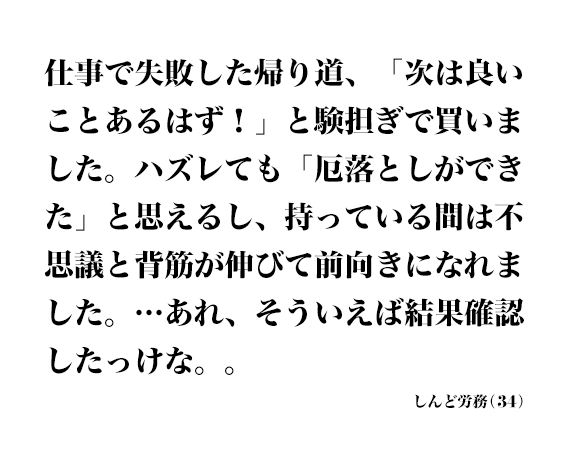 仕事で失敗した帰り道、「次は良いことあるはず！」と験担ぎで買いました。ハズレても「厄落としができた」と思えるし、持っている間は不思議と背筋が伸びて前向きになれました。…あれ、そういえば結果確認したっけな。。 しんど労務(34)