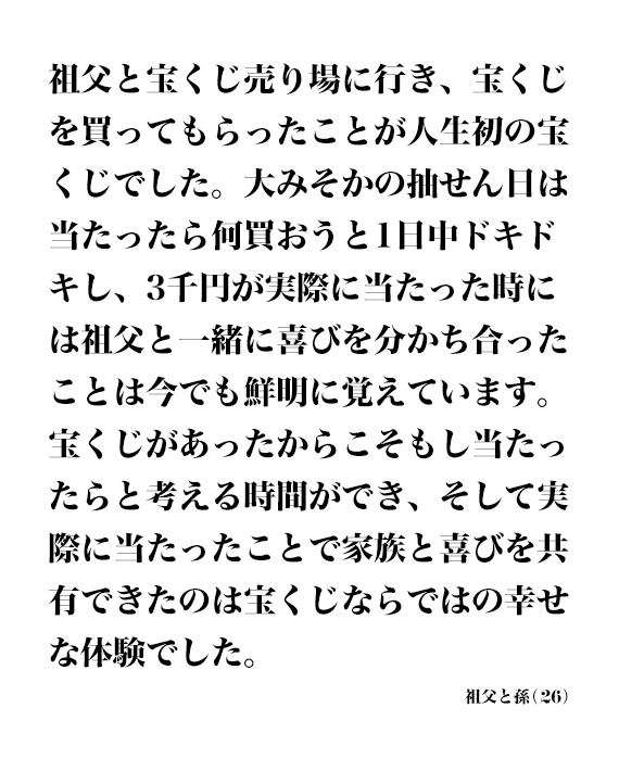 祖父と宝くじ売り場に行き、宝くじを買ってもらったことが人生初の宝くじでした。大みそかの抽せん日は当たったら何買おうと1日中ドキドキし、3千円が実際に当たった時には祖父と一緒に喜びを分かち合ったことは今でも鮮明に覚えています。 宝くじがあったからこそもし当たったらと考える時間ができ、そして実際に当たったことで家族と喜びを共有できたのは宝くじならではの幸せな体験でした。 祖父と孫(26)
