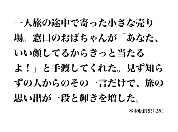 一人旅の途中で寄った小さな売り場。窓口のおばちゃんが「あなた、いい顔してるからきっと当たるよ！」と手渡してくれた。見ず知らずの人からのその一言だけで、旅の思い出が一段と輝きを増した。 本末転倒虫(28)