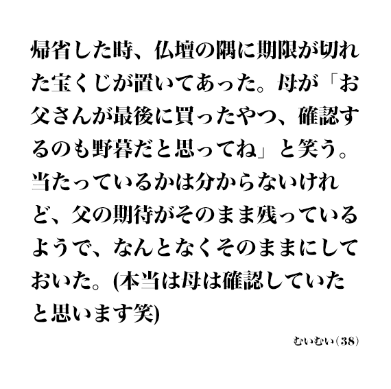 帰省した時、仏壇の隅に期限が切れた宝くじが置いてあった。母が「お父さんが最後に買ったやつ、確認するのも野暮だと思ってね」と笑う。当たっているかは分からないけれど、父の期待がそのまま残っているようで、なんとなくそのままにしておいた。（本当は母は確認していたと思います笑） むいむい(38)
