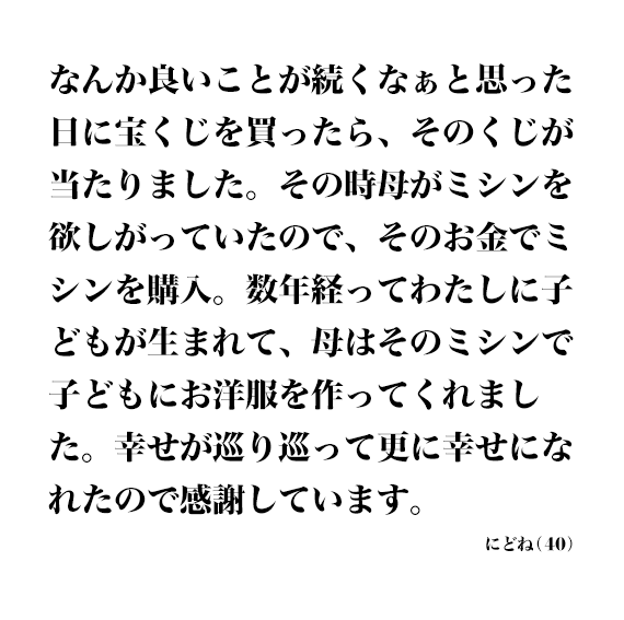 なんか良いことが続くなぁと思った日に宝くじを買ったら、そのくじが当たりました。その時母がミシンを欲しがっていたので、そのお金でミシンを購入。数年経ってわたしに子どもが生まれて、母はそのミシンで子どもにお洋服を作ってくれました。幸せが巡り巡って更に幸せになれたので感謝しています。 にどね(40)