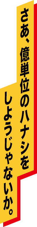 さあ、億単位のハナシをしようじゃないか。