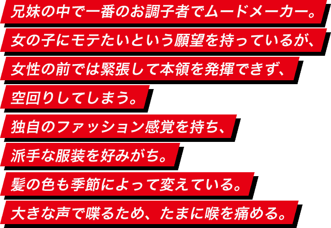 兄妹の中で一番のお調子者でムードメーカー。女の子にモテたいという願望を持っているが、女性の前では緊張して本領を発揮できず、空回りしてしまう。独自のファッション感覚を持ち、派手な服装を好みがち。髪の色も季節によって変えている。大きな声で喋るため、たまに喉を痛める。