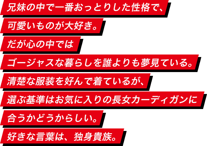 兄妹の中で一番おっとりした性格で、可愛いものが大好き。だが心の中ではゴージャスな暮らしを誰よりも夢見ている。清楚な服装を好んで着ているが、選ぶ基準はお気に入りの長女カーディガンに合うかどうからしい。彼氏がいるとかいないとか。好きな言葉は、独身貴族。