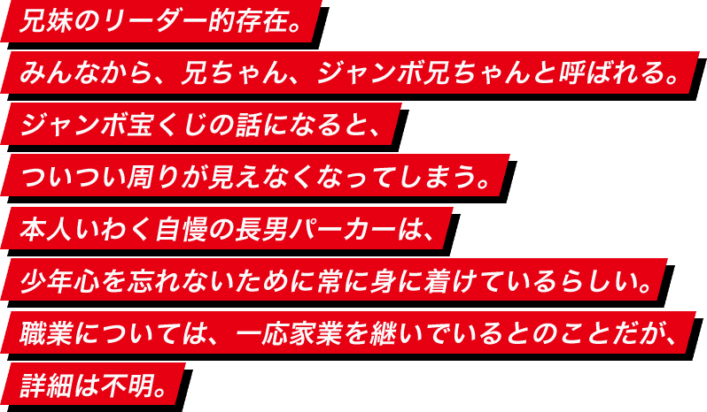 兄妹のリーダー的存在。みんなから、兄ちゃん、ジャンボ兄ちゃんと呼ばれる。ジャンボ宝くじの話になると、ついつい周りが見えなくなってしまう。本人いわく自慢の長男パーカーは、少年心を忘れないために常に身に着けているらしい。職業については、一応家業を継いでいるとのことだが、詳細は不明。