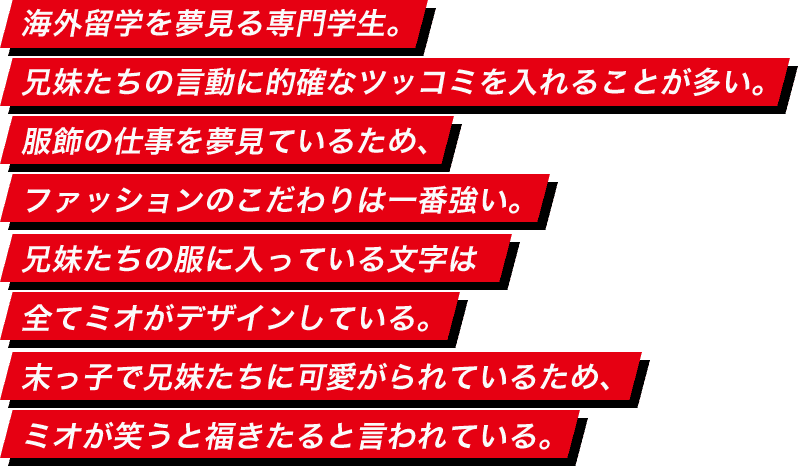 海外留学を夢見る専門学生。兄妹たちの言動に的確なツッコミを入れることが多い。服飾の仕事を夢見ているため、ファッションのこだわりは一番強い。兄妹たちの服に入っている文字は全てミオがデザインしている。末っ子で兄妹たちに可愛がられているため、ミオが笑うと福きたると言われている。