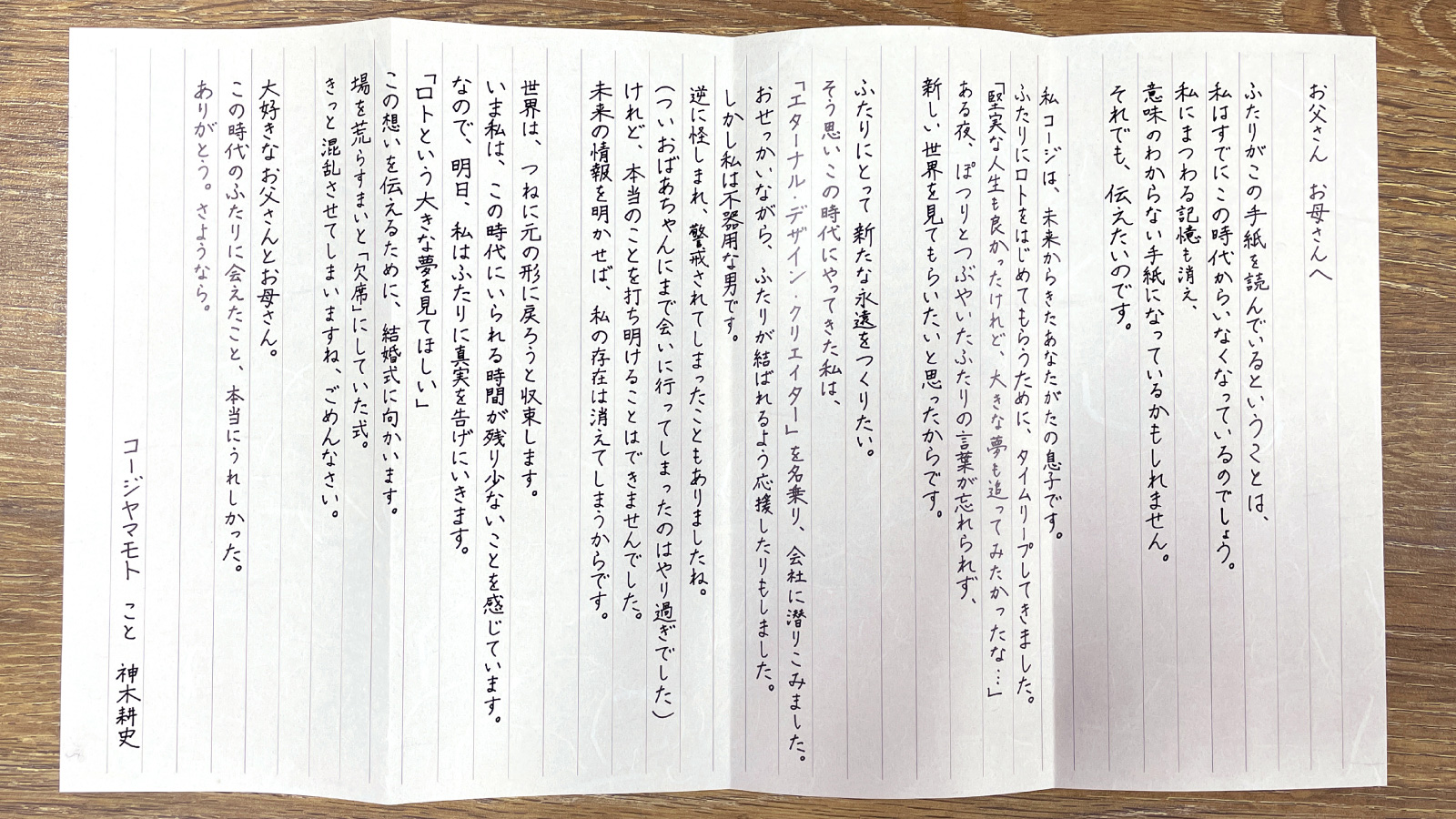お父さんお母さんへ ふたりがこの手紙を読んでいるということは、私はすでにこの時代からいなくなっているのでしょう。私にまつわる記憶も清え、意味のわからない手紙になっているかもしれません。それでも、伝えたいのです。私コージは、未来からきたあなたがたの息子です。ふたりにロトをはじめてもらうために、タイムリープしてきました。「堅実な人生も良かったけれど、大きな夢も追ってみたかったな…・」ある夜、ぽつりとつぶやいたふたりの言葉が忘れられず、新しい世界を見てもらいたいと思ったからです。ふたりにとって新たな永遠をつくりたい。そう思いこの時代にやってきた私は、「エターナル・デザイン・クリエイター」を名乗り、会社に潜りこみました。おせっかいながら、ふたりが結ばれるよう応援したりもしました。しかし私は不器用な男です。逆に怪しまれ、警戒されてしまったこともありましたね。（ついおばあちゃんにまで会いに行ってしまったのはやり過ぎでした）けれど、本当のことを打ち明けることはできませんでした。未来の情報を明かせば、私の存在は消えてしまうからです。世界は、つねに元の形に戻ろうと収束します。いま私は、この時代にいられる時間が残り少ないことを感じています。なので、明日、私はふたりに真実を告げにいきます。「ロトという大きな夢を見てほしい」この想いを伝えるために、結婚式に向かいます。場を荒らすまいと「欠席」にしていた式。きっと混乱させてしまいますね、ごめんなさい。大好きなお父さんとお母さん。この時代のふたりに会えたこと、本当にうれしかった。ありがとう。さようなら。コージヤマモトこと神木耕史