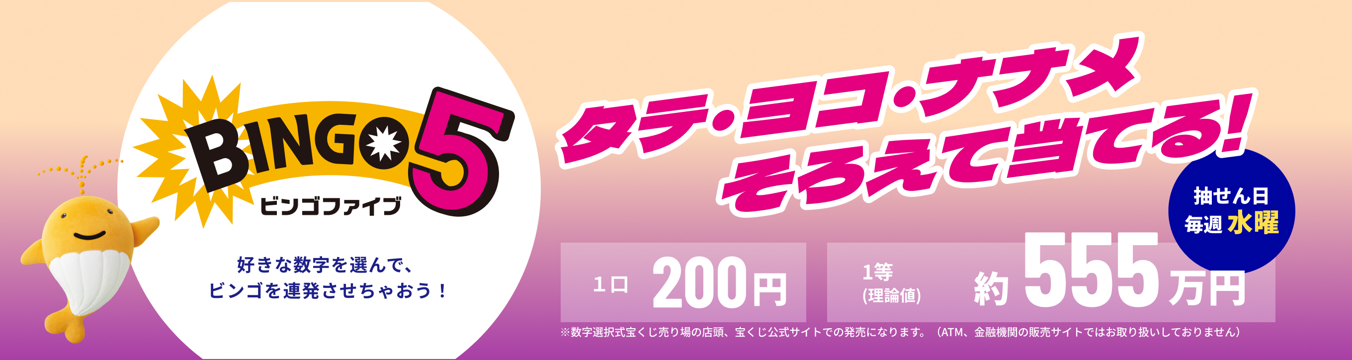 BINGO5 ビンゴファイブ 好きな数字を選んで、ビンゴを連発させちゃおう！ タテ・ヨコ・ナナメそろえて当てる！ 抽せん日 毎週 水曜 1口 200円 1等（理論値）約555万円 ※数字選択式宝くじ売り場の店頭、宝くじ公式サイトでの発売になります。（ATM、金融機関の販売サイトではお取り扱いしておりません）