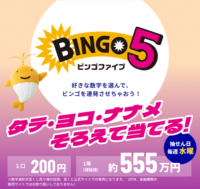 BINGO5 ビンゴファイブ 好きな数字を選んで、ビンゴを連発させちゃおう！ タテ・ヨコ・ナナメそろえて当てる！ 抽せん日 毎週 水曜 1口 200円 1等（理論値）約555万円 ※数字選択式宝くじ売り場の店頭、宝くじ公式サイトでの発売になります。（ATM、金融機関の販売サイトではお取り扱いしておりません）
