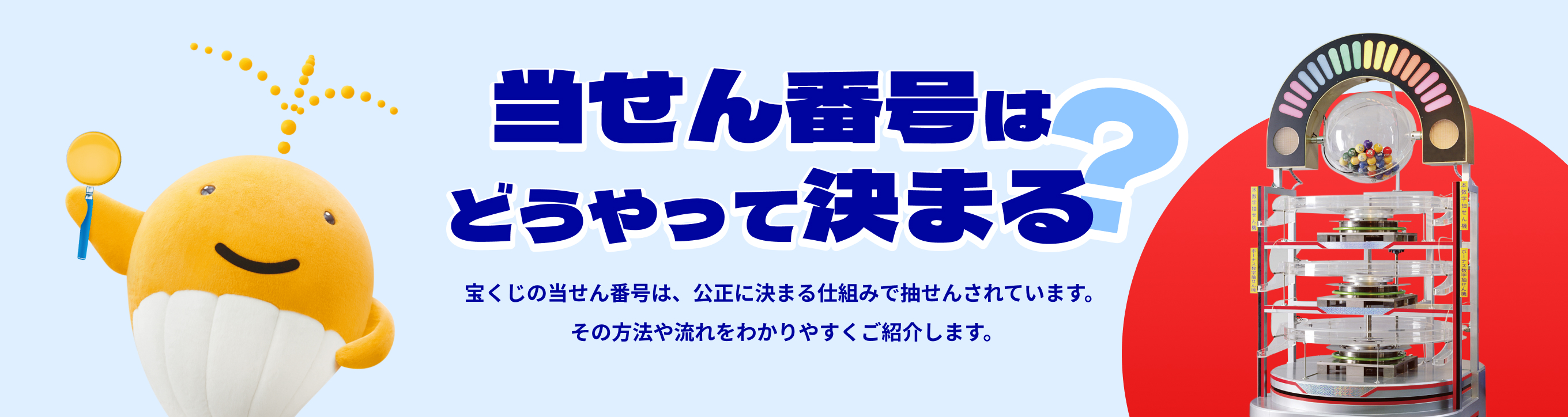 当せん番号はどうやって決まる？宝くじの当せん番号は、公正に決まる仕組みで抽せんされています。その方法や流れをわかりやすくご紹介します。