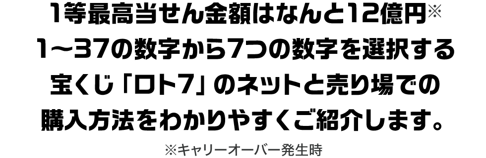 1等最高当せん金額はなんと12億円※1～37の数字から7つの数字を選択する宝くじ「ロト7」のネットと売り場での購入方法をわかりやすくご紹介します。※キャリーオーバー発生時