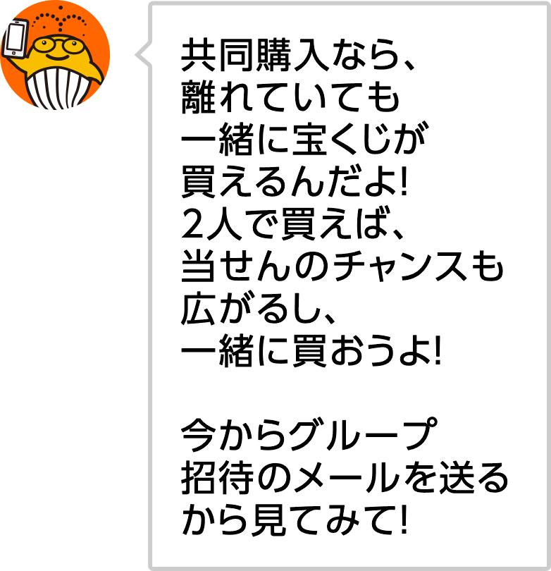共同購入なら、離れていても一緒に宝くじが買えるんだよ！2人で買えば、当せんのチャンスも広がるし、一緒に買おうよ！今からグループ招待のメールを送るから見てみて！