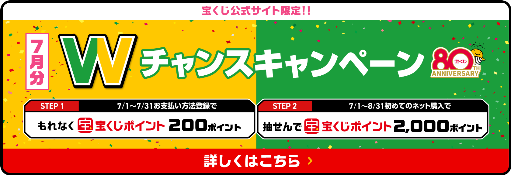 宝くじ公式サイト限定！！お支払い方法登録&ネット購入デビューで 7月分 Wチャンスキャンペーン STEP1 7/1〜7/31お支払い方法登録でもれなく宝くじポイント200ポイント STEP2 7/1〜8/31初めてのネット購入で抽せんで宝くじポイント2,000ポイント 詳しくはこちら