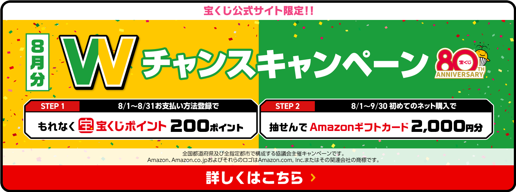 宝くじ公式サイト限定！！お支払い方法登録&ネット購入デビューで 8月分 Wチャンスキャンペーン STEP1 8/1〜8/31お支払い方法登録でもれなく宝くじポイント200ポイント STEP2 8/1〜9/30初めてのネット購入で抽せんでAmazonギフトカード2,000円分 全国都道府県及び全指定都市で構成する協議会主催キャンペーンです。Amazon、Amazon.co.jpおよびそれらのロゴはAmazon.com, Inc.またはその関連会社の商標です。 詳しくはこちら