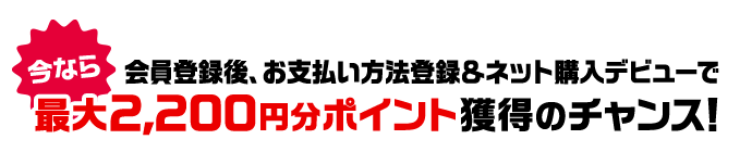 今なら 会員登録後、お支払い方法登録＆ネット購入デビューで最大2,200円分ポイント獲得のチャンス！