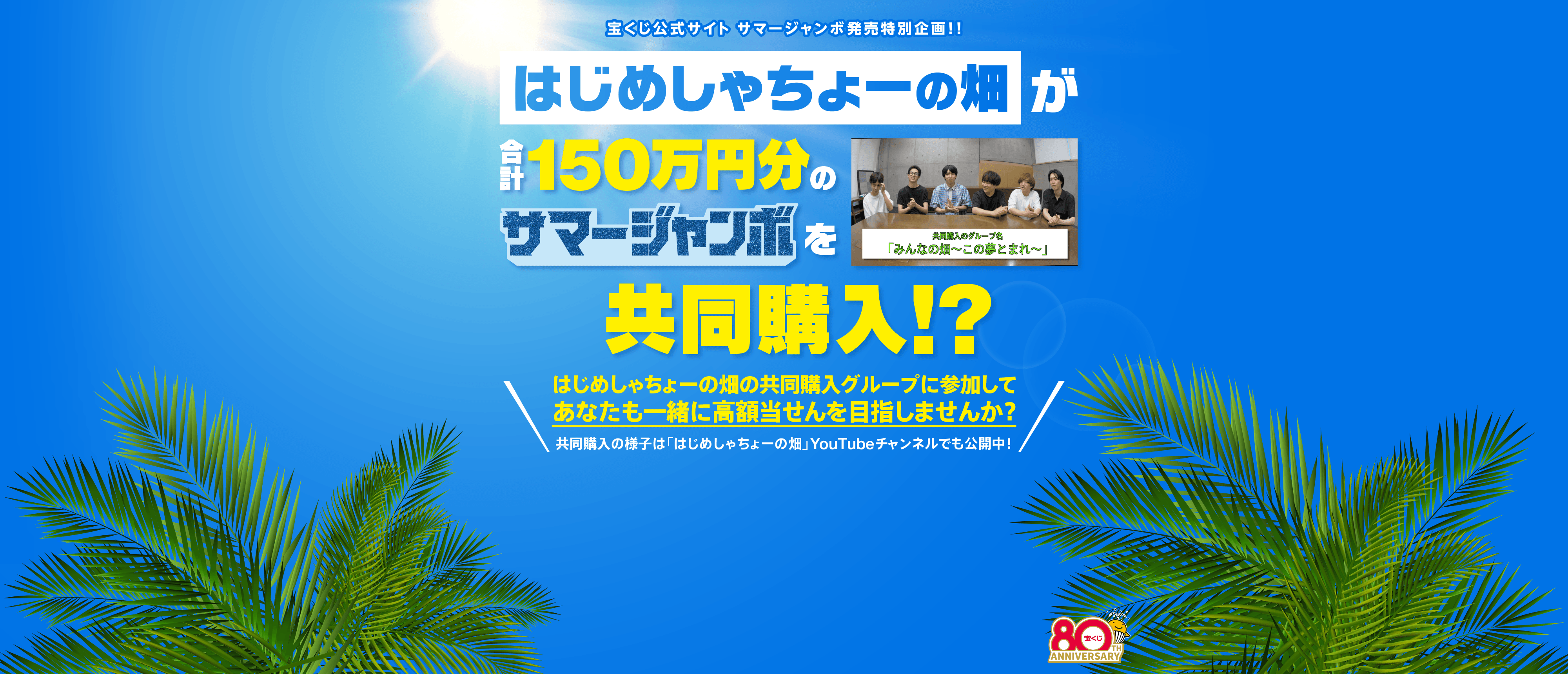 宝くじ公式サイト サマージャンボ発売特別企画！！ はじめしゃちょーの畑が合計150万円分のサマージャンボを共同購入！？はじめしゃちょーの畑の共同購入グループに参加してあなたも一緒に高額当せんを目指しませんか？共同購入の様子は「はじめしゃちょーの畑」YouTubeチャンネルでも公開中！