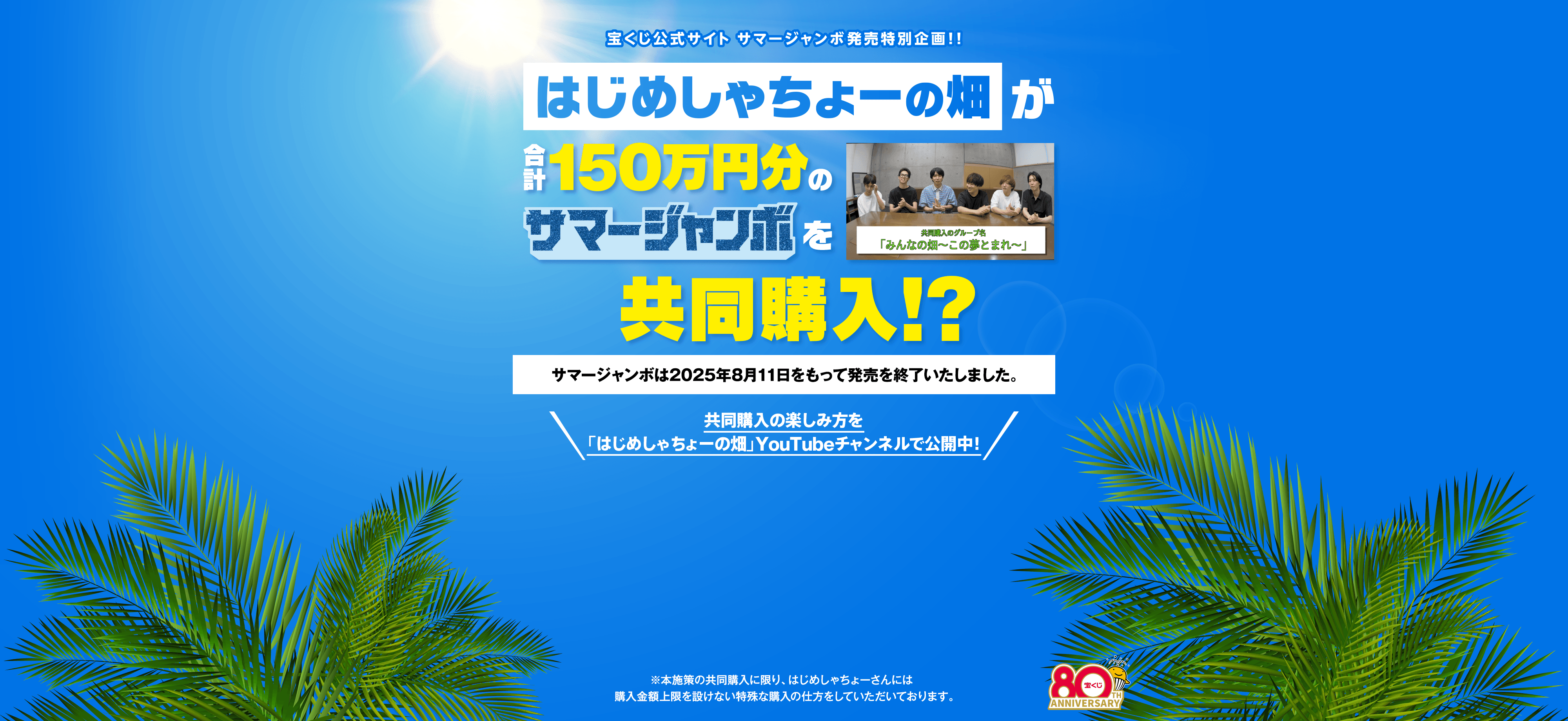 宝くじ公式サイト サマージャンボ発売特別企画！！ はじめしゃちょーの畑が合計150万円分のサマージャンボを共同購入！？サマージャンボは2025年8月11日をもって発売を終了いたしました。共同購入の楽しみ方は「はじめしゃちょーの畑」YouTubeチャンネルで公開中！※本施策の共同購入に限り、はじめしゃちょーさんには購入金額上限を設けない特殊な購入の仕方をしていただいております。