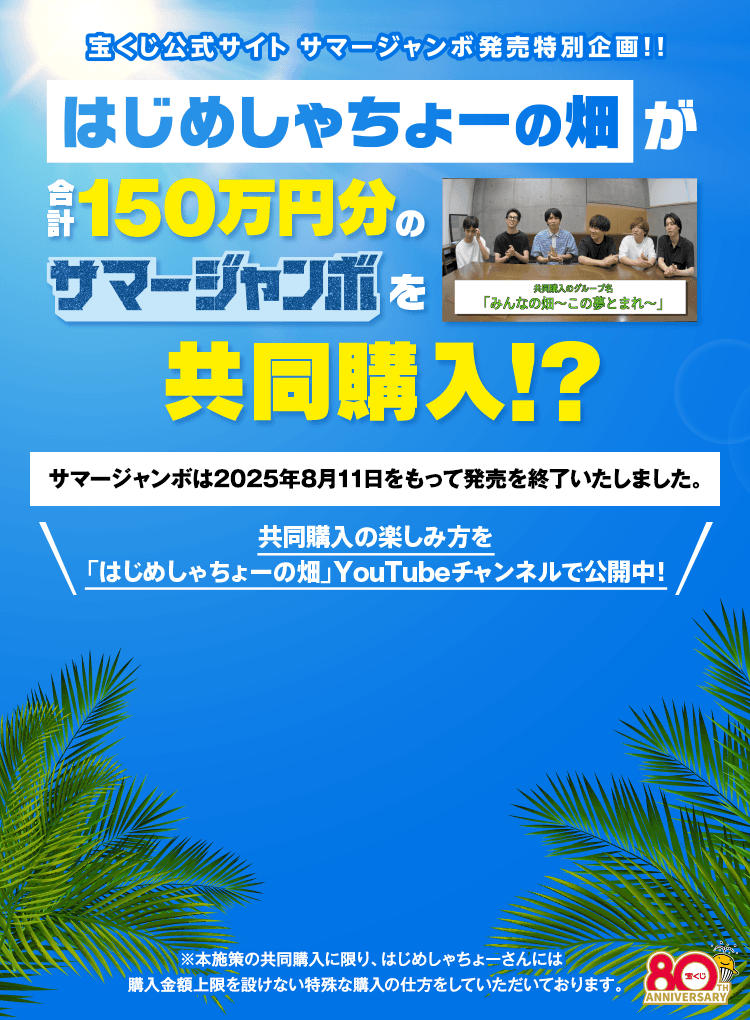 宝くじ公式サイト サマージャンボ発売特別企画！！ はじめしゃちょーの畑が合計150万円分のサマージャンボを共同購入！？サマージャンボは2025年8月11日をもって発売を終了いたしました。共同購入の楽しみ方は「はじめしゃちょーの畑」YouTubeチャンネルで公開中！※本施策の共同購入に限り、はじめしゃちょーさんには購入金額上限を設けない特殊な購入の仕方をしていただいております。