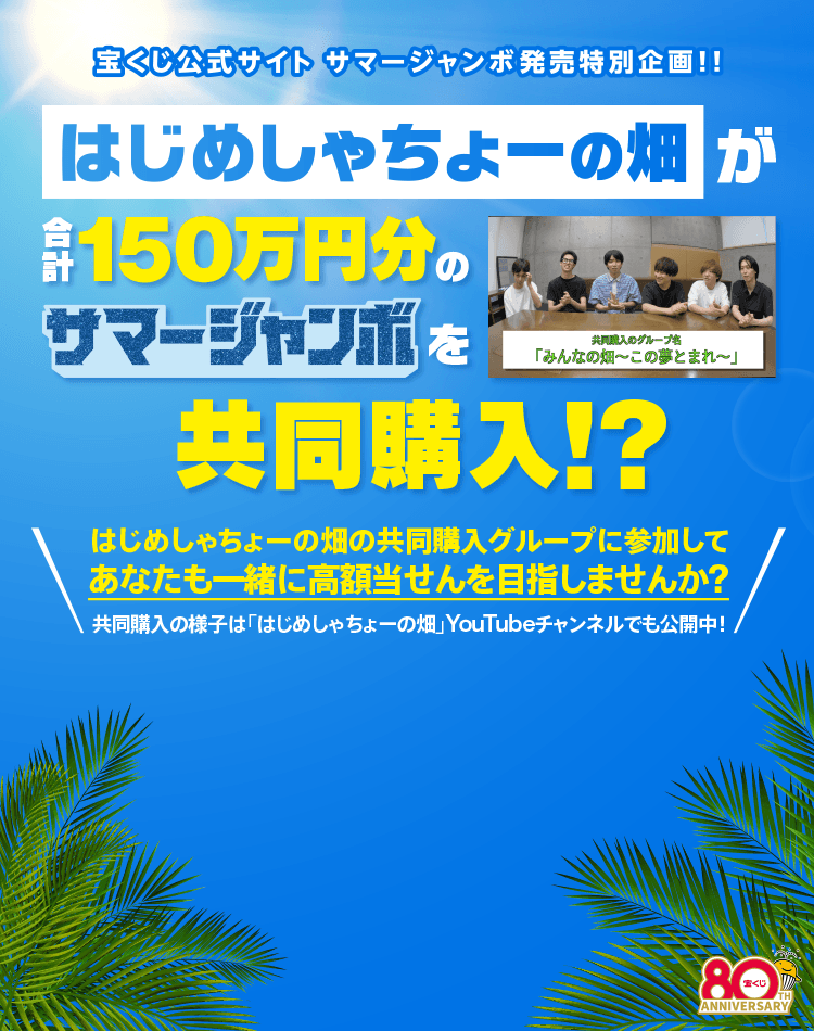 宝くじ公式サイト サマージャンボ発売特別企画！！ はじめしゃちょーの畑が合計150万円分のサマージャンボを共同購入！？はじめしゃちょーの畑の共同購入グループに参加してあなたも一緒に高額当せんを目指しませんか？共同購入の様子は「はじめしゃちょーの畑」YouTubeチャンネルでも公開中！