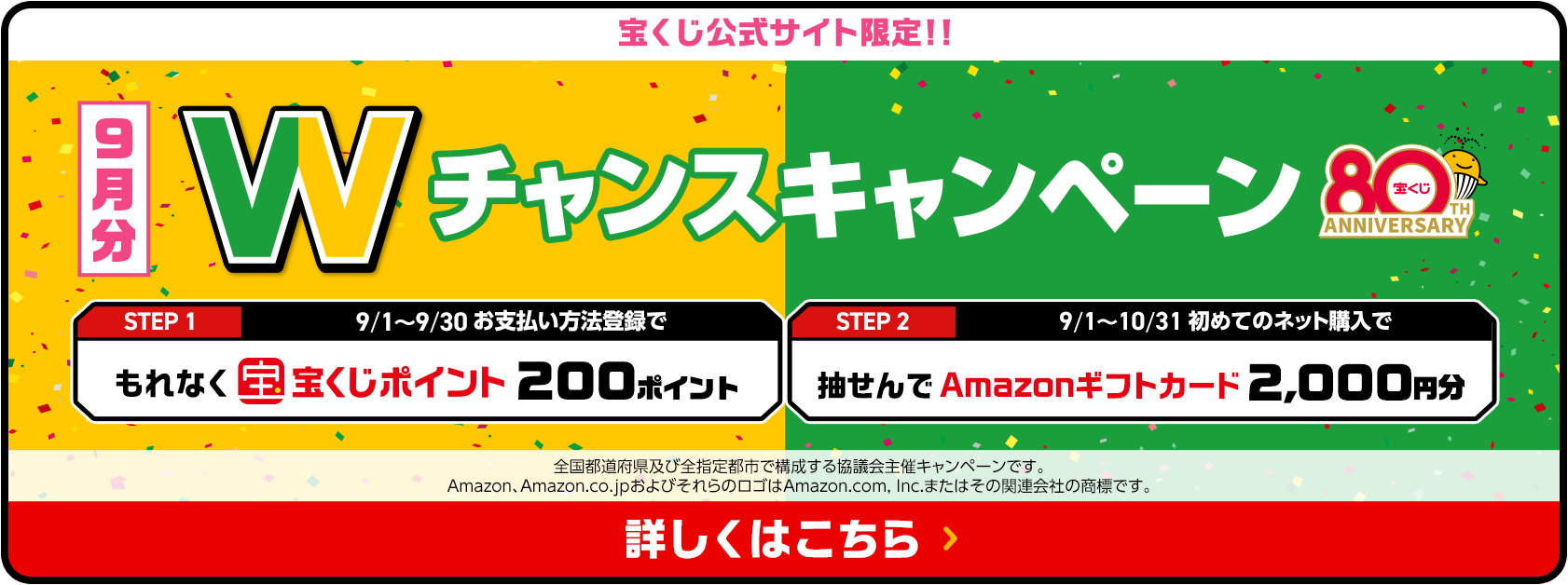 宝くじ公式サイト限定！！お支払い方法登録&ネット購入デビューで 9月分 Wチャンスキャンペーン STEP1 9/1〜9/30お支払い方法登録でもれなく宝くじポイント200ポイント STEP2 9/1〜10/31初めてのネット購入で抽せんでAmazonギフトカード2,000円分 全国都道府県及び全指定都市で構成する協議会主催キャンペーンです。Amazon、Amazon.co.jpおよびそれらのロゴはAmazon.com, Inc.またはその関連会社の商標です。 詳しくはこちら