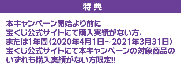 特典 本キャンペーン開始より前に宝くじ公式サイトにて購入実績がない方、または1年間(2020年4月1日~2021年3月31日)宝くじ公式サイトにて本キャンペーンの対象商品のいずれも購入実績がない方限定!!