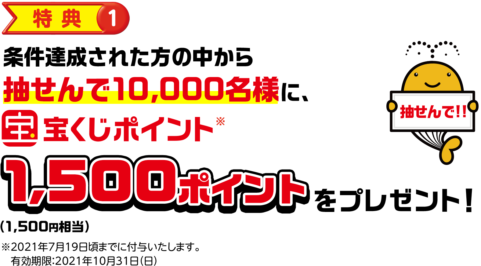 特典①条件達成された方の中から抽せんで10,000名様に宝くじポイント※1,500ポイント(1,500円相当)をプレゼント! 抽せんで!! ※2021年7月19日頃までに付与いたします。有効期限:2021年10月31日(日)