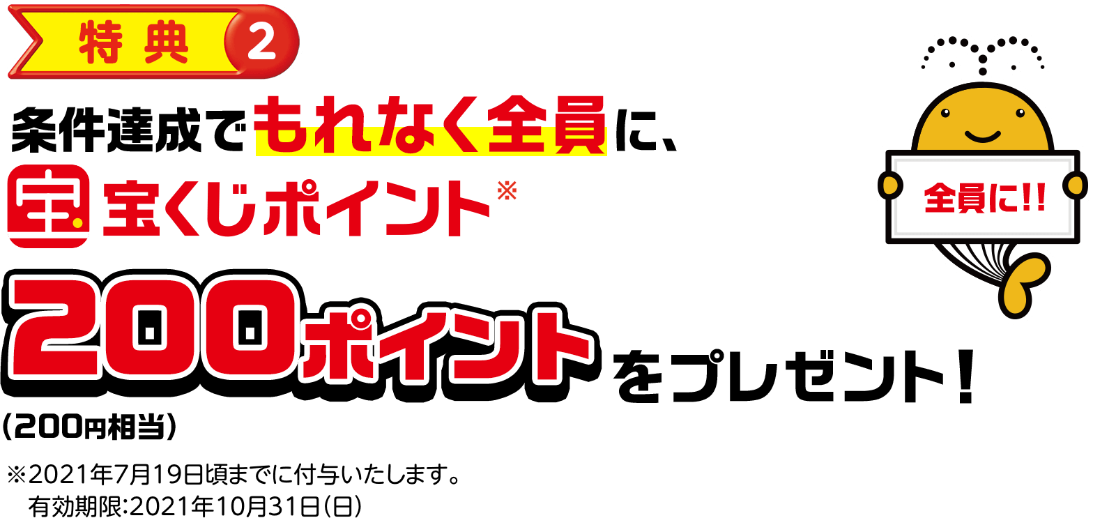 特典②条件達成でもれなく全員に宝くじポイント※200ポイント(200円相当)をプレゼント! 全員に!! ※2021年7月19日頃までに付与いたします。有効期限:2021年10月31日(日)
