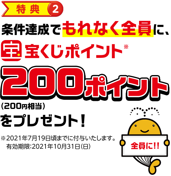 特典②条件達成でもれなく全員に宝くじポイント※200ポイント(200円相当)をプレゼント! 全員に!! ※2021年7月19日頃までに付与いたします。有効期限:2021年10月31日(日)