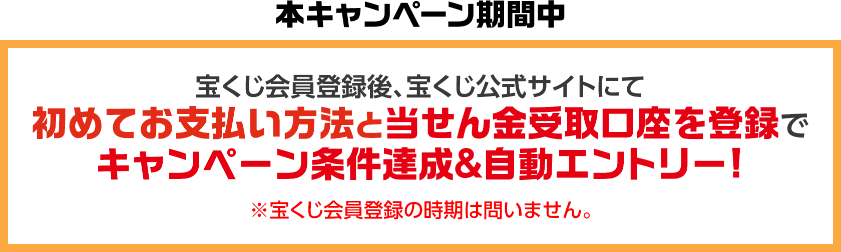本キャンペーン期間中 宝くじ会員登録後、宝くじ公式サイトにて初めてお支払い方法と当せん金受取口座を登録でキャンペーン条件達成&自動エントリー! ※宝くじ会員登録の時期は問いません。