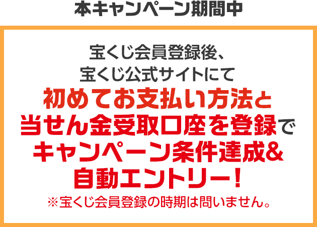 本キャンペーン期間中 宝くじ会員登録後、宝くじ公式サイトにて初めてお支払い方法と当せん金受取口座を登録でキャンペーン条件達成&自動エントリー! ※宝くじ会員登録の時期は問いません。