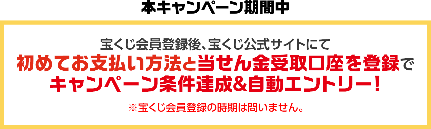 本キャンペーン期間中 宝くじ会員登録後、宝くじ公式サイトにて初めてお支払い方法と当せん金受取口座を登録でキャンペーン条件達成&自動エントリー! ※宝くじ会員登録の時期は問いません。