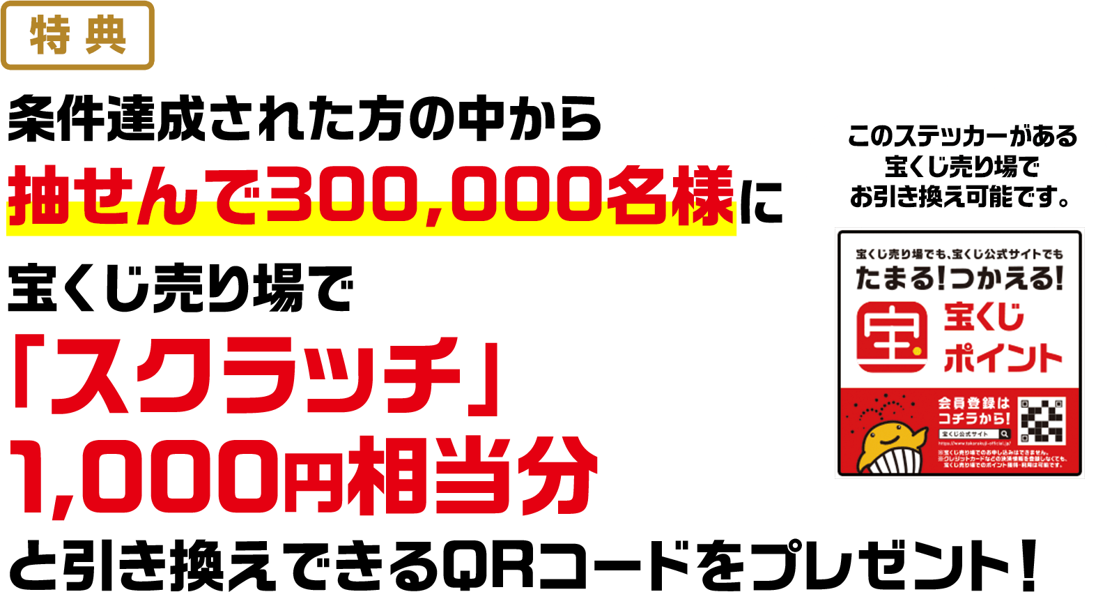 特典 条件達成された方の中から抽せんで300,000名様に宝くじ売り場で「スクラッチ」1,000円相当分と引き換えできるQRコードをプレゼント! このステッカーがある宝くじ売り場でお引き換え可能です。