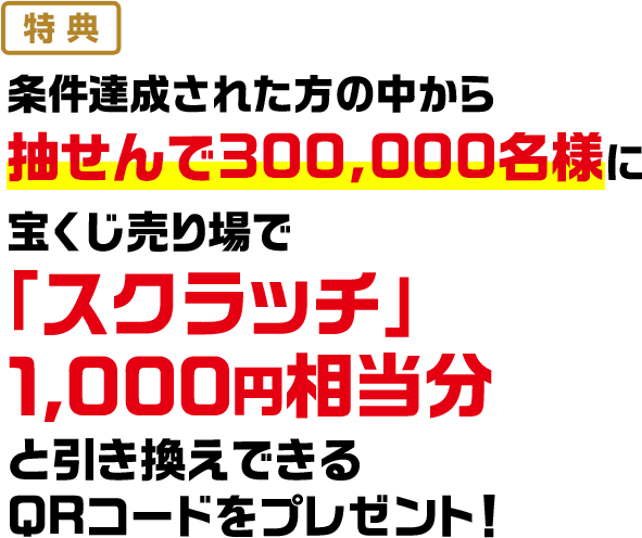 特典 条件達成された方の中から抽せんで300,000名様に宝くじ売り場で「スクラッチ」1,000円相当分と引き換えできるQRコードをプレゼント!