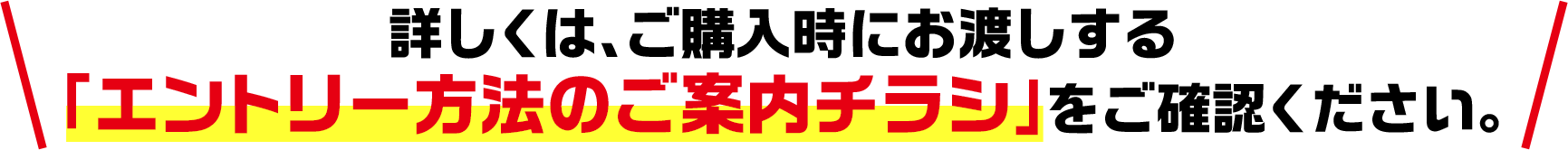 詳しくは、ご購入時にお渡しする「エントリー方法のご案内チラシ」をご確認ください。