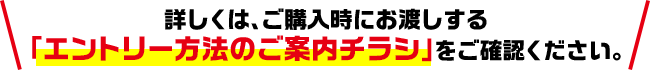 詳しくは、ご購入時にお渡しする「エントリー方法のご案内チラシ」をご確認ください。