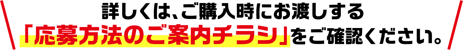 詳しくは、ご購入時にお渡しする「応募方法のご案内チラシ」をご確認ください。