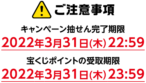 ご注意事項 キャンペーン抽せん完了期限 2022年3月31日(木)22:59 宝くじポイントの受取期限 2022年3月31日(木)23:59