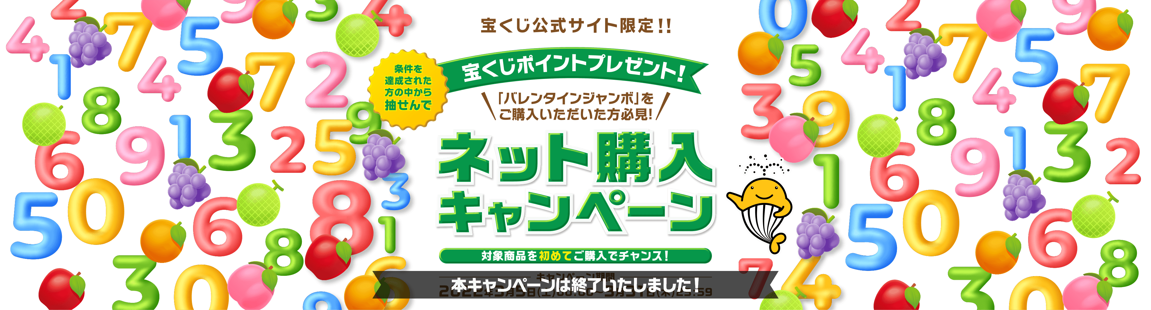 宝くじ公式サイト限定！！ 条件を達成された方の中から抽せんで 宝くじポイントプレゼント！ 「バレンタインジャンボ」をご購入いただいた方必見！ ネット購入キャンペーン 対象商品を初めてご購入でチャンス！ キャンペーン期間 2022年3月5日(土)00:00〜3月31日(木)23:59【本キャンペーンは終了いたしました！】