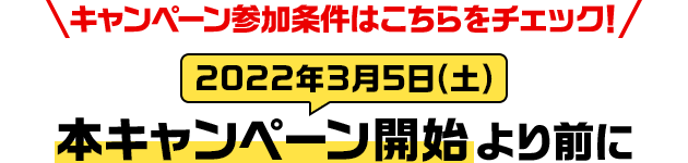 キャンペーン参加条件はこちらをチェック！ 本キャンペーン開始（2022年3月5日(土)）より前に
